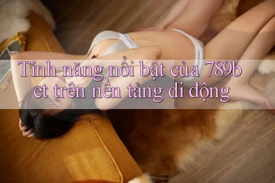 Tính năng nổi bật của 789bet trên nền tảng di động Tính năng nổi bật của 789bet trên nền tảng di động