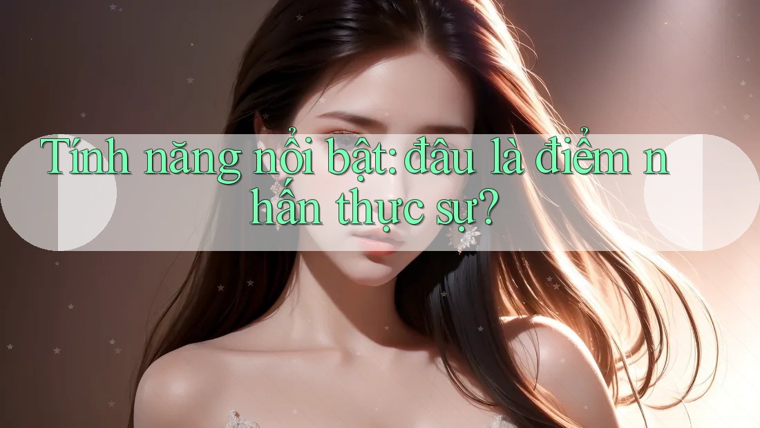 Tính năng nổi bật: đâu là điểm nhấn thực sự? Tính năng nổi bật: đâu là điểm nhấn thực sự?