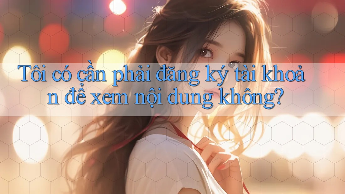 Tôi có cần phải đăng ký tài khoản để xem nội dung không? Tôi có cần phải đăng ký tài khoản để xem nội dung không?