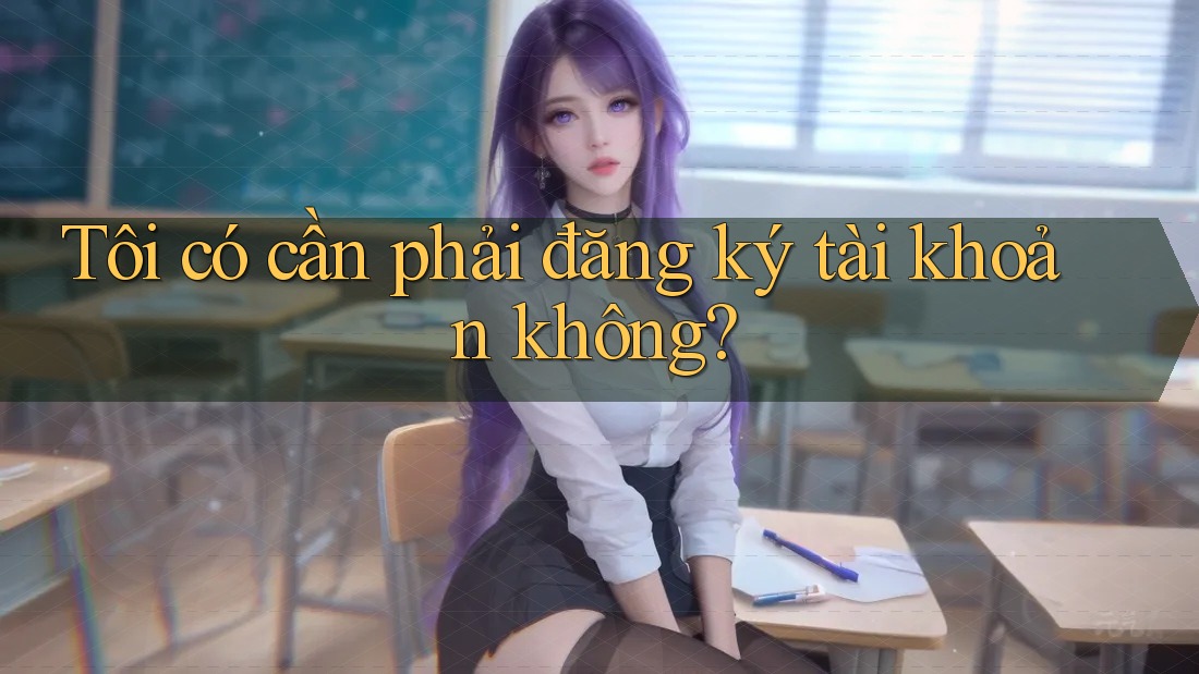 Tôi có cần phải đăng ký tài khoản không? Tôi có cần phải đăng ký tài khoản không?