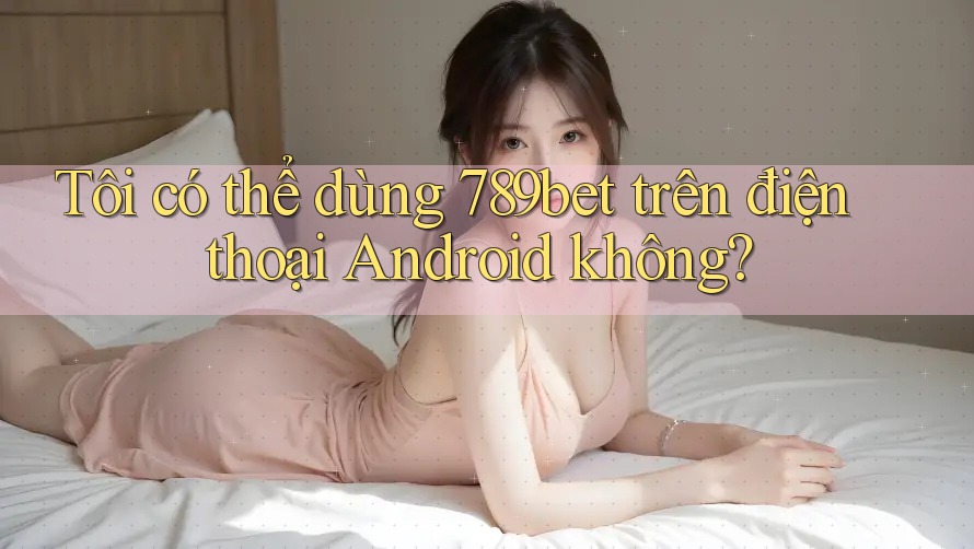 Tôi có thể dùng 789bet trên điện thoại Android không? Tôi có thể dùng 789bet trên điện thoại Android không?