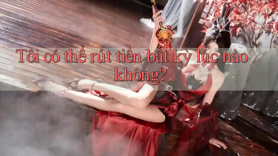 Tôi có thể rút tiền bất kỳ lúc nào không? Tôi có thể rút tiền bất kỳ lúc nào không?