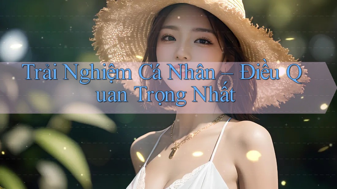 Trải Nghiệm Cá Nhân – Điều Quan Trọng Nhất Trải Nghiệm Cá Nhân – Điều Quan Trọng Nhất