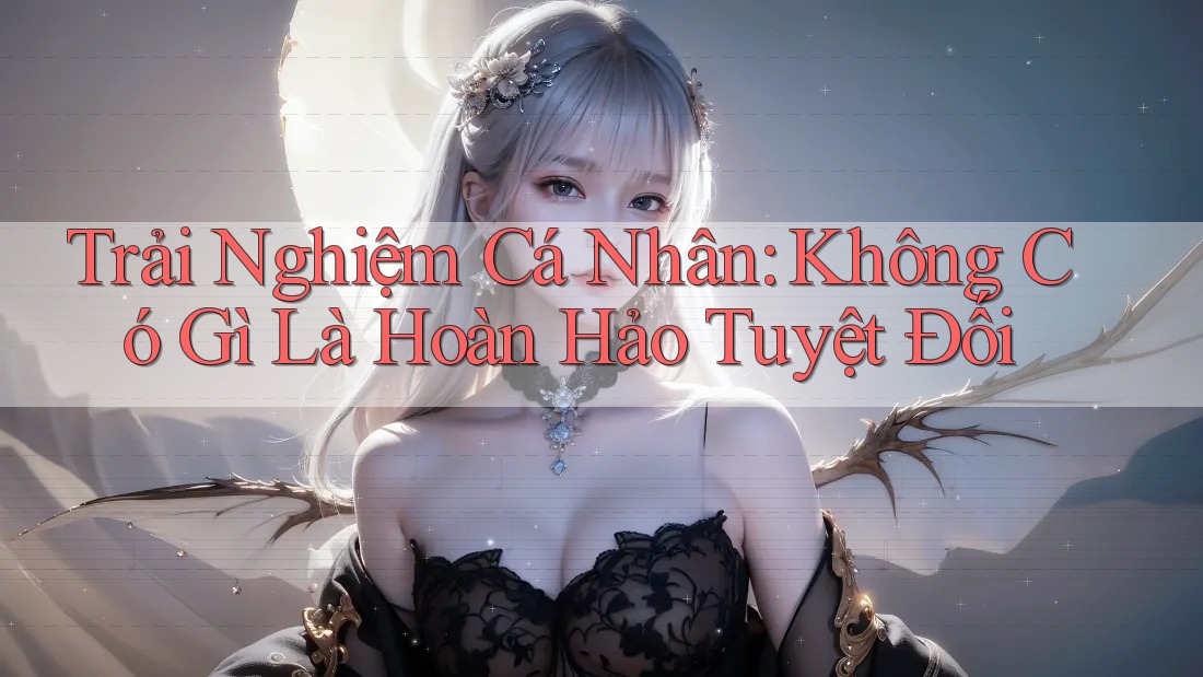 Trải Nghiệm Cá Nhân: Không Có Gì Là Hoàn Hảo Tuyệt Đối Trải Nghiệm Cá Nhân: Không Có Gì Là Hoàn Hảo Tuyệt Đối