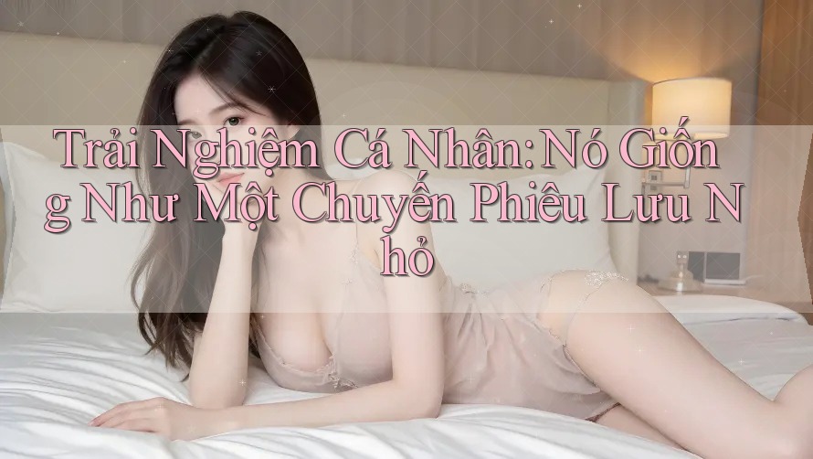 Trải Nghiệm Cá Nhân: Nó Giống Như Một Chuyến Phiêu Lưu Nhỏ Trải Nghiệm Cá Nhân: Nó Giống Như Một Chuyến Phiêu Lưu Nhỏ