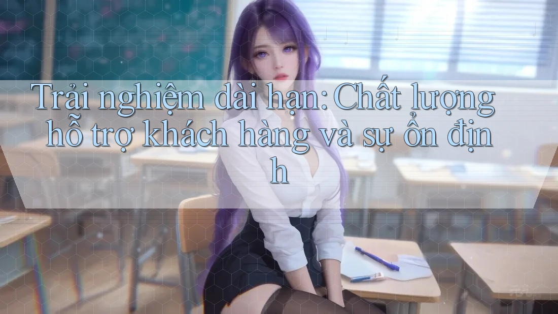 Trải nghiệm dài hạn: Chất lượng hỗ trợ khách hàng và sự ổn định