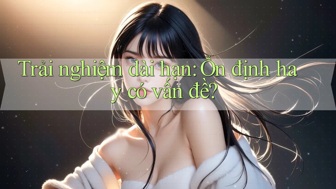 Trải nghiệm dài hạn: Ổn định hay có vấn đề? Trải nghiệm dài hạn: Ổn định hay có vấn đề?