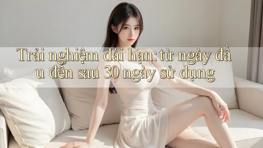 Trải nghiệm dài hạn: từ ngày đầu đến sau 30 ngày sử dụng