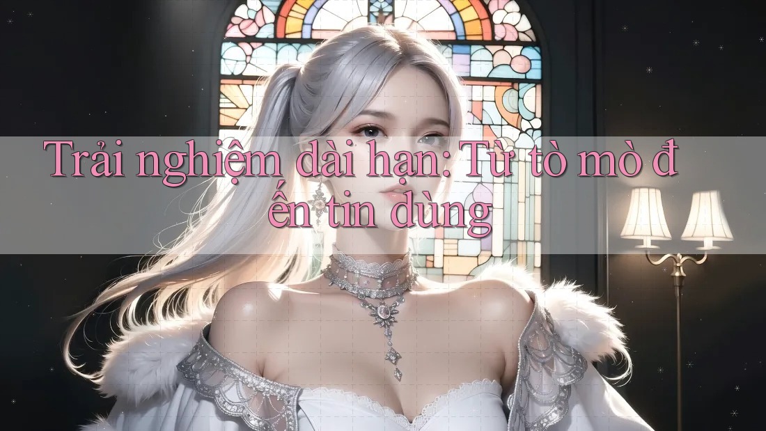 Trải nghiệm dài hạn: Từ tò mò đến tin dùng Trải nghiệm dài hạn: Từ tò mò đến tin dùng