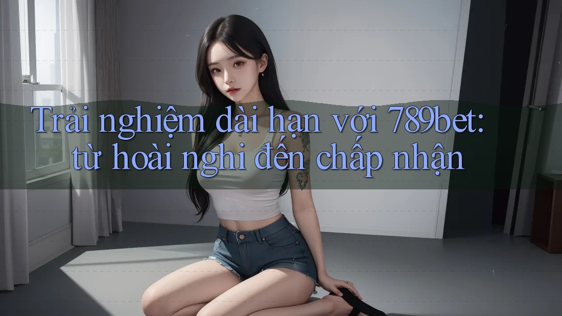 Trải nghiệm dài hạn với 789bet: từ hoài nghi đến chấp nhận Trải nghiệm dài hạn với 789bet: từ hoài nghi đến chấp nhận