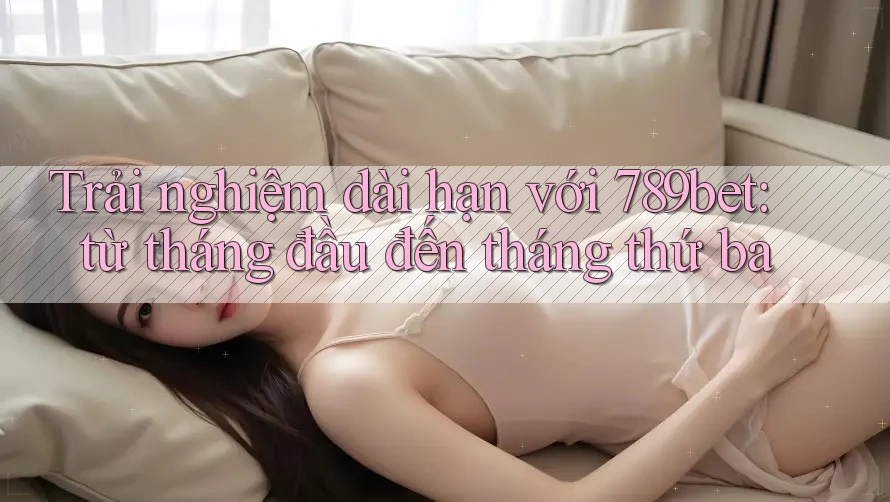 Trải nghiệm dài hạn với 789bet: từ tháng đầu đến tháng thứ ba Trải nghiệm dài hạn với 789bet: từ tháng đầu đến tháng thứ ba