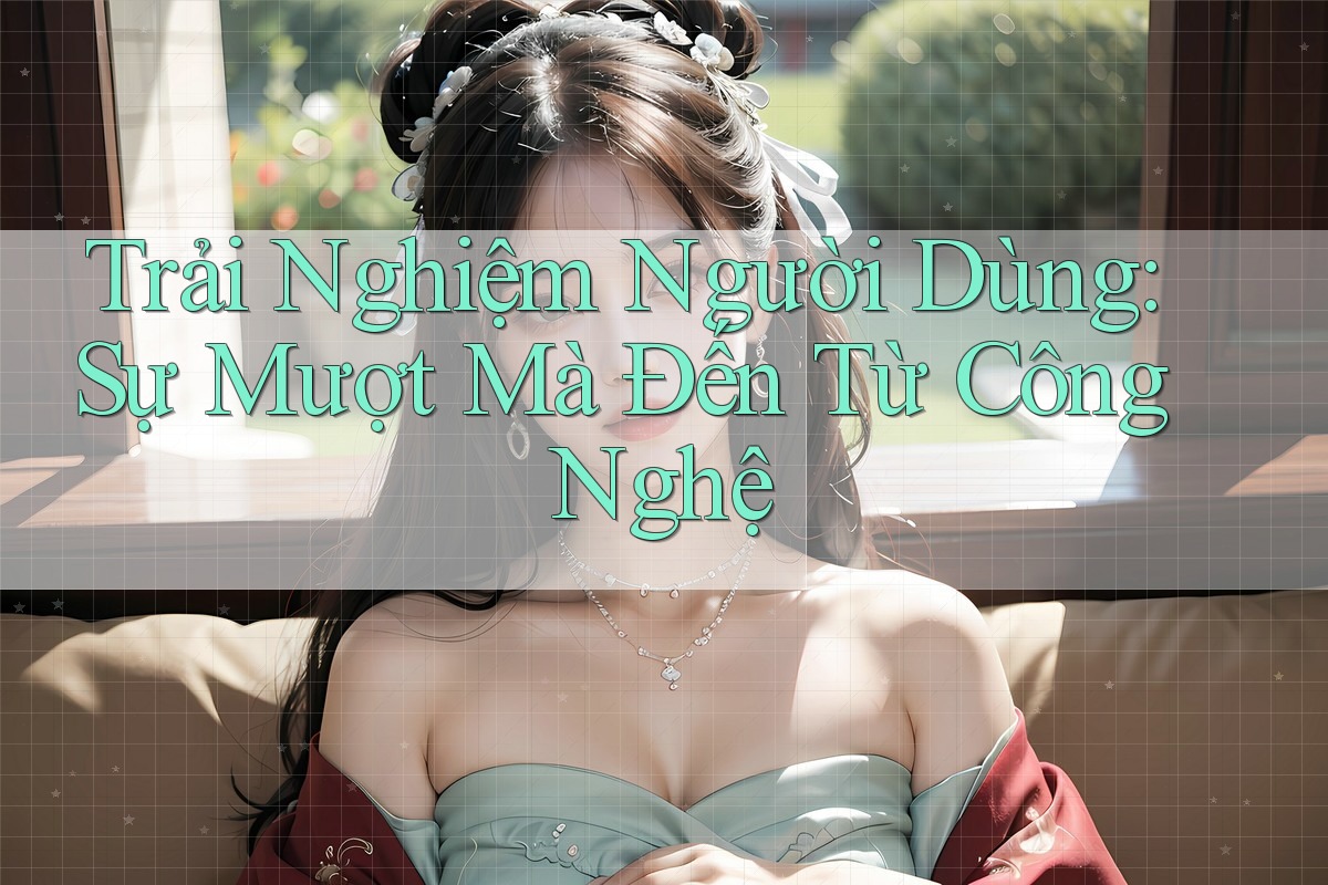 Trải Nghiệm Người Dùng: Sự Mượt Mà Đến Từ Công Nghệ Trải Nghiệm Người Dùng: Sự Mượt Mà Đến Từ Công Nghệ