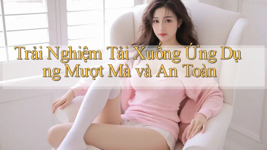 Trải Nghiệm Tải Xuống Ứng Dụng Mượt Mà và An Toàn Trải Nghiệm Tải Xuống Ứng Dụng Mượt Mà và An Toàn