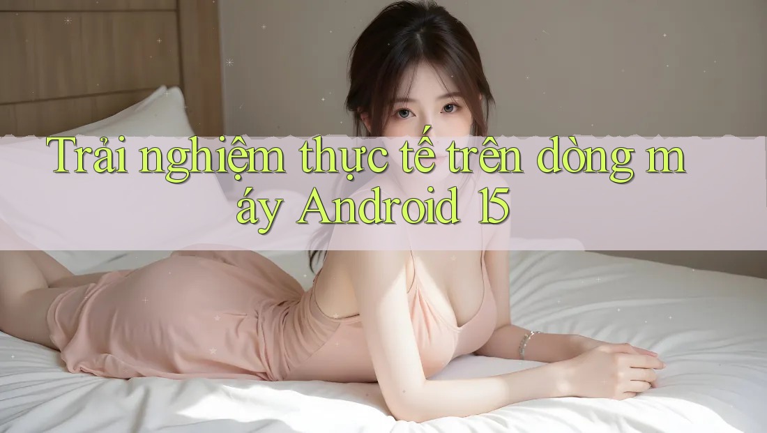 Trải nghiệm thực tế trên dòng máy Android 15 Trải nghiệm thực tế trên dòng máy Android 15