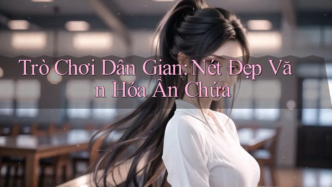 Trò Chơi Dân Gian: Nét Đẹp Văn Hóa Ẩn Chứa Trò Chơi Dân Gian: Nét Đẹp Văn Hóa Ẩn Chứa