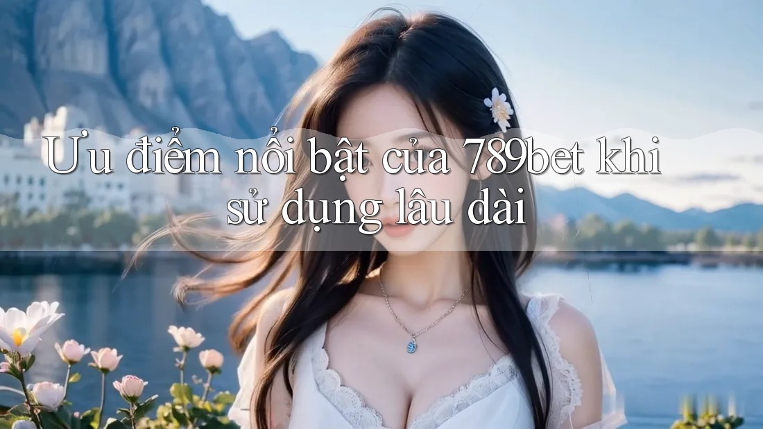 Ưu điểm nổi bật của 789bet khi sử dụng lâu dài Ưu điểm nổi bật của 789bet khi sử dụng lâu dài