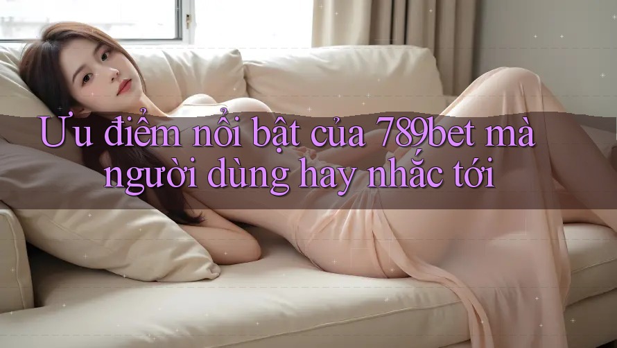 Ưu điểm nổi bật của 789bet mà người dùng hay nhắc tới Ưu điểm nổi bật của 789bet mà người dùng hay nhắc tới