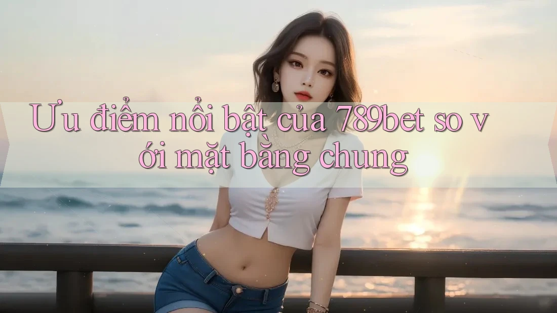 Ưu điểm nổi bật của 789bet so với mặt bằng chung Ưu điểm nổi bật của 789bet so với mặt bằng chung