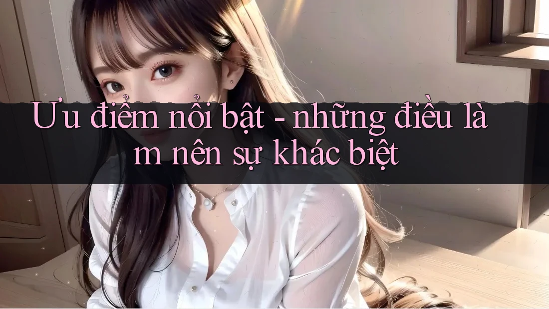 Ưu điểm nổi bật - những điều làm nên sự khác biệt Ưu điểm nổi bật - những điều làm nên sự khác biệt