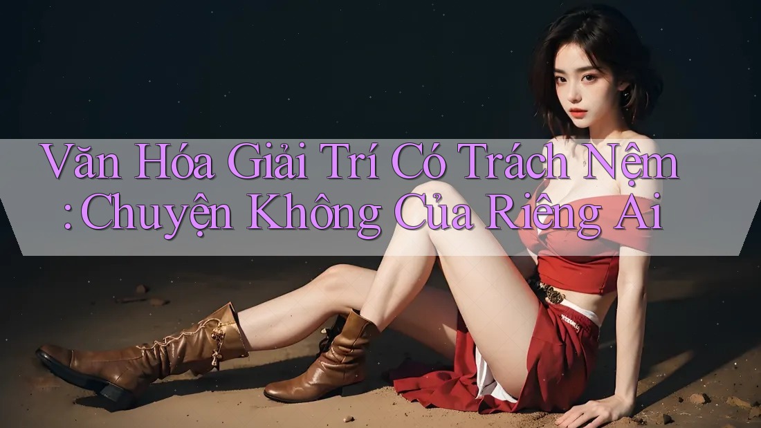 Văn Hóa Giải Trí Có Trách Nệm: Chuyện Không Của Riêng Ai Văn Hóa Giải Trí Có Trách Nệm: Chuyện Không Của Riêng Ai