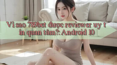 Vì sao 789bet được reviewer uy tín quan tâm Android 10