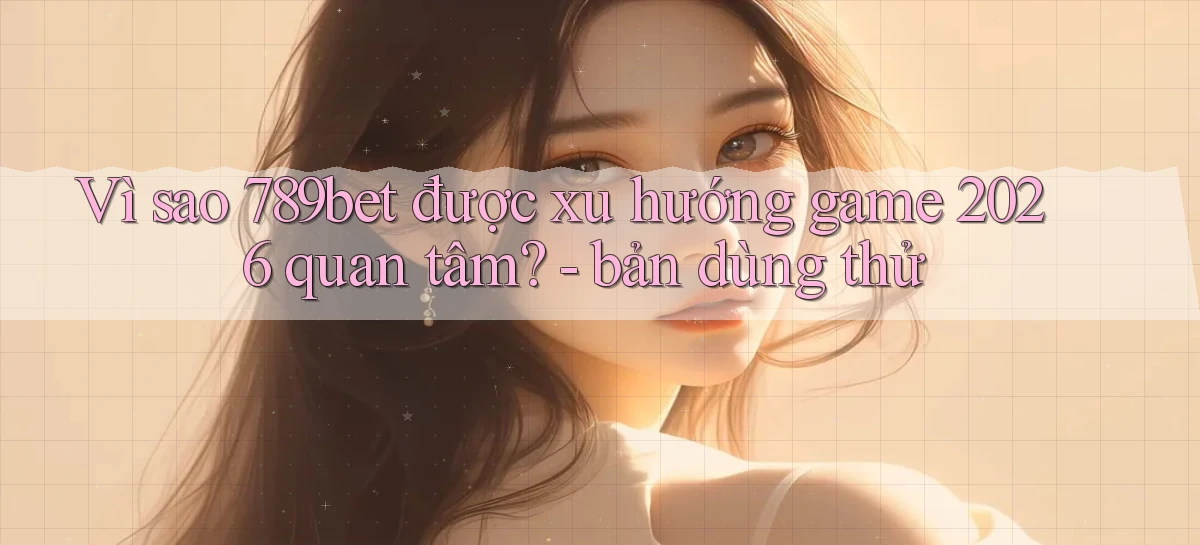 Vì sao 789bet được xu hướng game 2026 quan tâm   bản dùng thử