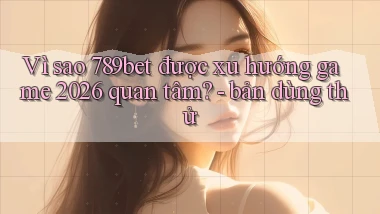Vì sao 789bet được xu hướng game 2026 quan tâm   bản dùng thử