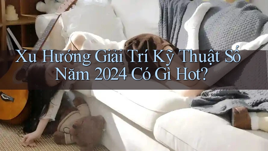 Xu Hướng Giải Trí Kỹ Thuật Số Năm 2024 Có Gì Hot? Xu Hướng Giải Trí Kỹ Thuật Số Năm 2024 Có Gì Hot?